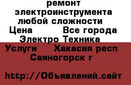 ремонт электроинструмента любой сложности › Цена ­ 100 - Все города Электро-Техника » Услуги   . Хакасия респ.,Саяногорск г.